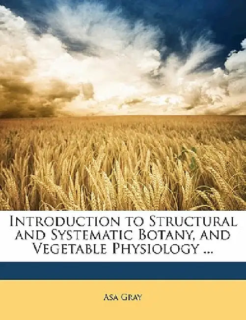 Introduction to Structural and Systematic Botany, and Vegetable Physiology ... by Asa Gray