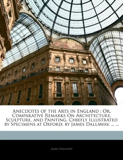 Anecdotes of the Arts in England; Or, Comparative Remarks On Architecture, Sculpture, and Painting, Chiefly Illustrated by Specimens at Oxford. by Jam by James Dallaway