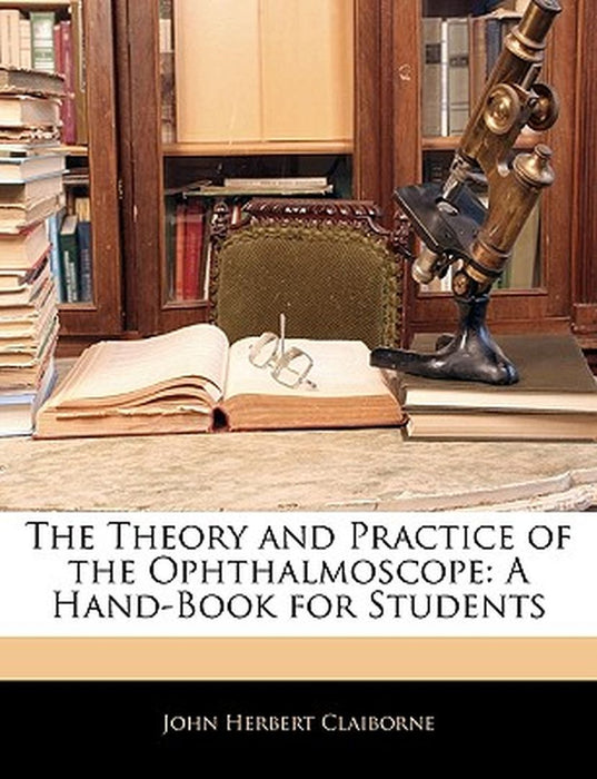 The Theory and Practice of the Ophthalmoscope: A Hand-Book for Students by John Herbert Claiborne