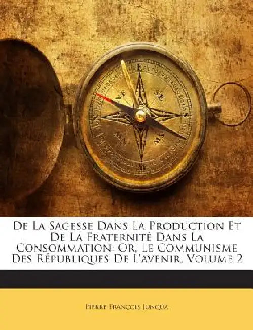 De La Sagesse Dans La Production Et De La Fraternité Dans La Consommation: Or, Le Communisme Des Républiques De L'avenir; Volume 2 by Pierre François Junqua