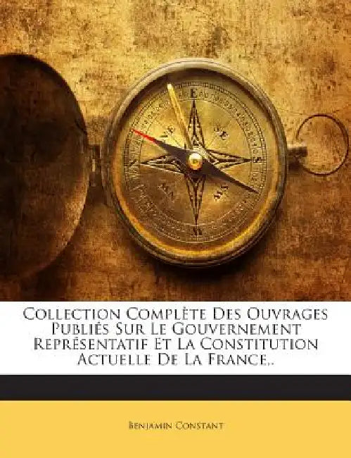 Collection Complète Des Ouvrages Publiés Sur Le Gouvernement Représentatif Et La Constitution Actuelle De La France, . by Benjamin Constant