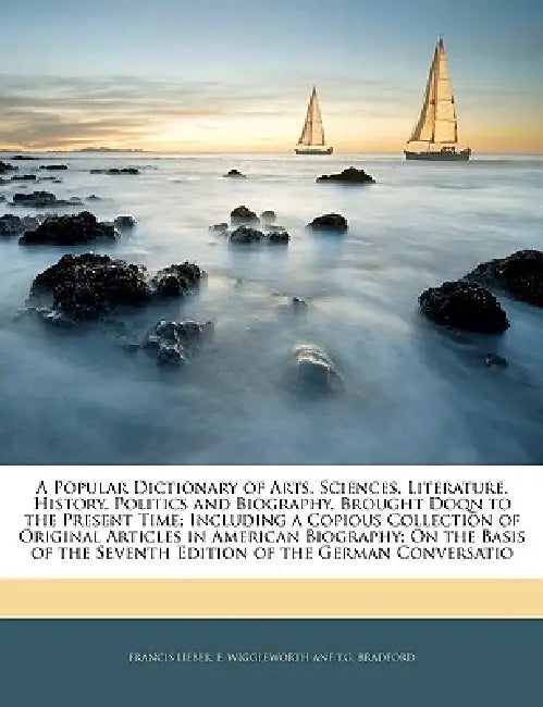 A Popular Dictionary of Arts, Sciences, Literature, History, Politics and Biography, Brought Doqn to the Present Time; Including a Copious Collection by E. Wiggleworth Anf T. G. Francis Lieber