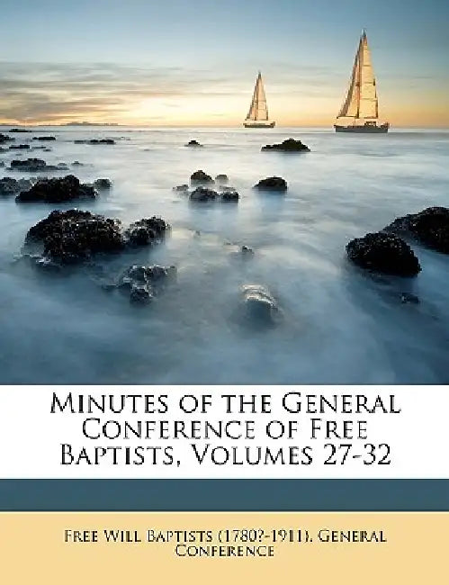 Minutes of the General Conference of Free Baptists, Volumes 27-32 by Free Will Baptists (1780?-1911) General