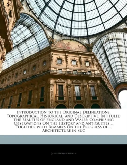 Introduction to the Original Delineations, Topographical, Historical, and Descriptive, Intituled the Beauties of England and Wales: Comprising Observa by James Norris Brewer