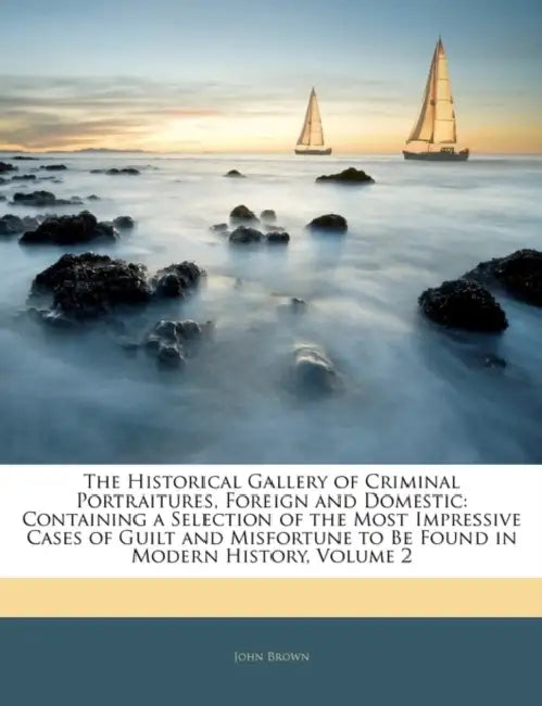 The Historical Gallery of Criminal Portraitures, Foreign and Domestic: Containing a Selection of the Most Impressive Cases of Guilt and Misfortune to by John Brown, Anonymous