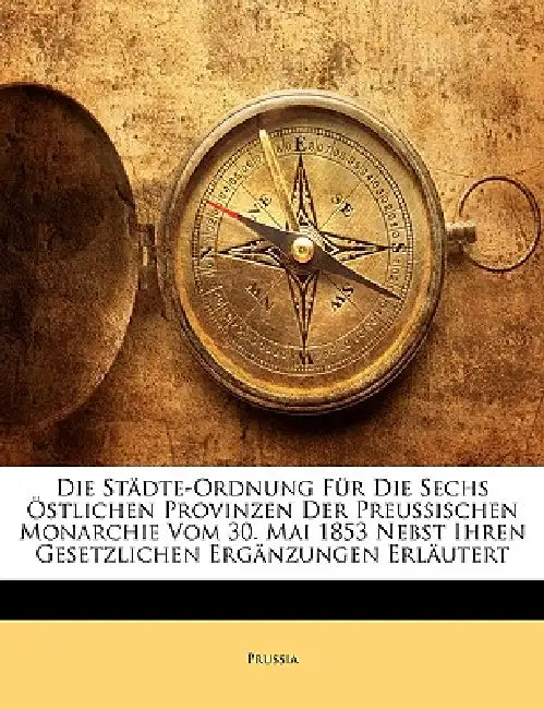 Die Städte-Ordnung Für Die Sechs Östlichen Provinzen Der Preussischen Monarchie Vom 30. Mai 1853 Nebst Ihren Gesetzlichen Ergänzungen Erläutert by Prussia