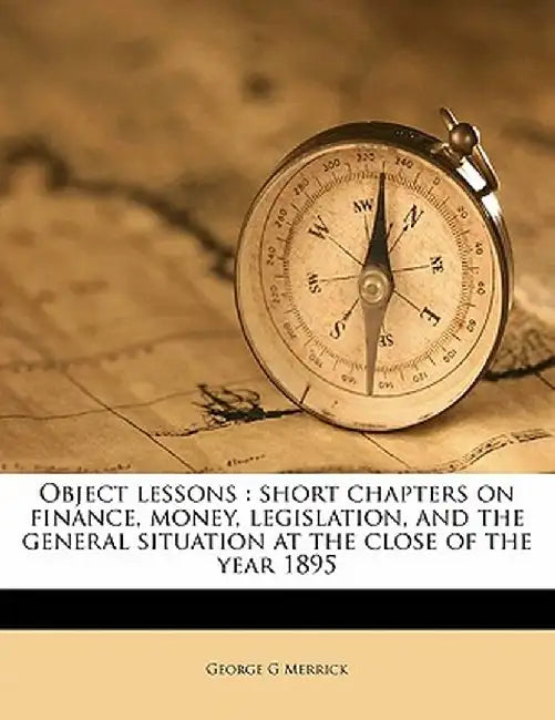 Object Lessons: Short Chapters on Finance, Money, Legislation, and the General Situation at the Close of the Year 1895 by George G. Merrick