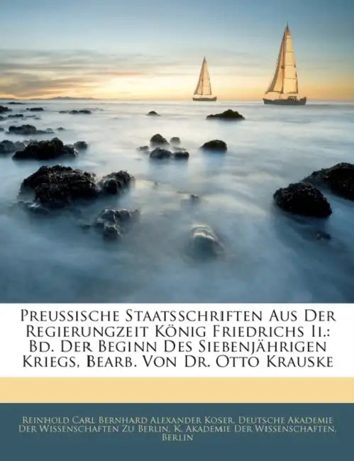 Preussische Staatsschriften Aus Der Regierungzeit Konig Friedrichs II.: Bd. Der Beginn Des Siebenjahrigen Kriegs, Bearb. Von Dr. Otto Krauske by Reinhold Carl Koser, Deutsche Akademie Der Wissenschaften Zu, Berlin K. Akademie Der Wissenschaften