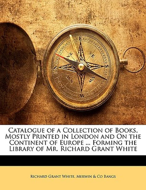 Catalogue of a Collection of Books, Mostly Printed in London and on the Continent of Europe ... Forming the Library of Mr. Richard Grant White by Richard Grant White