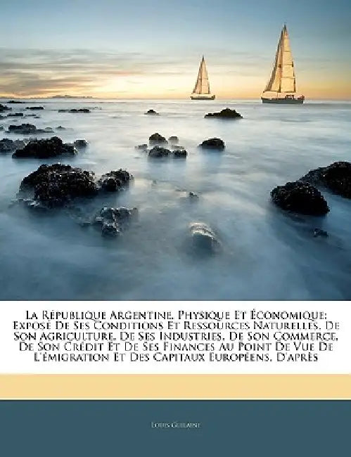 La République Argentine, Physique Et Économique: Exposé De Ses Conditions Et Ressources Naturelles, De Son Agriculture, De Ses Industries, De Son Comm by Louis Guilaine