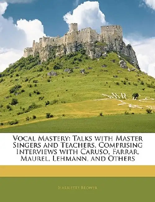 Vocal Mastery: Talks with Master Singers and Teachers, Comprising Interviews with Caruso, Farrar, Maurel, Lehmann, and Others by Harriette Brower