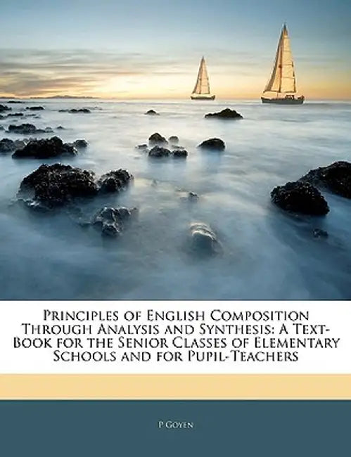 Principles of English Composition Through Analysis and Synthesis: A Text-Book for the Senior Classes of Elementary Schools and for Pupil-Teachers by P. Goyen