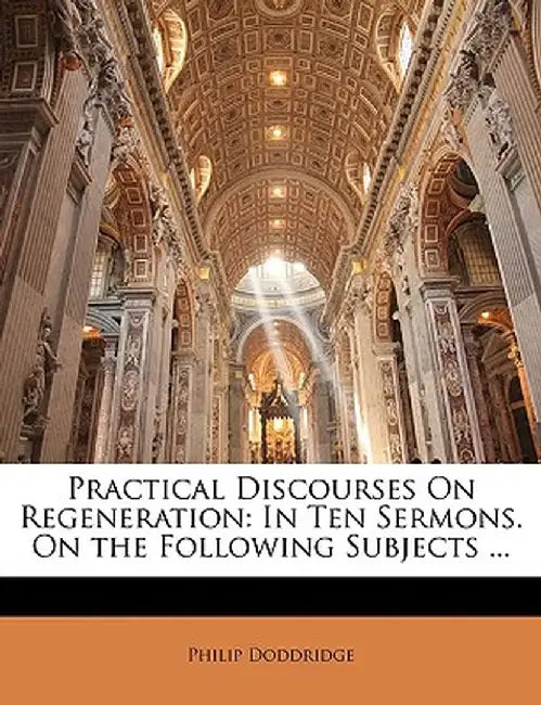 Practical Discourses on Regeneration: In Ten Sermons. on the Following Subjects ... by Philip Doddridge