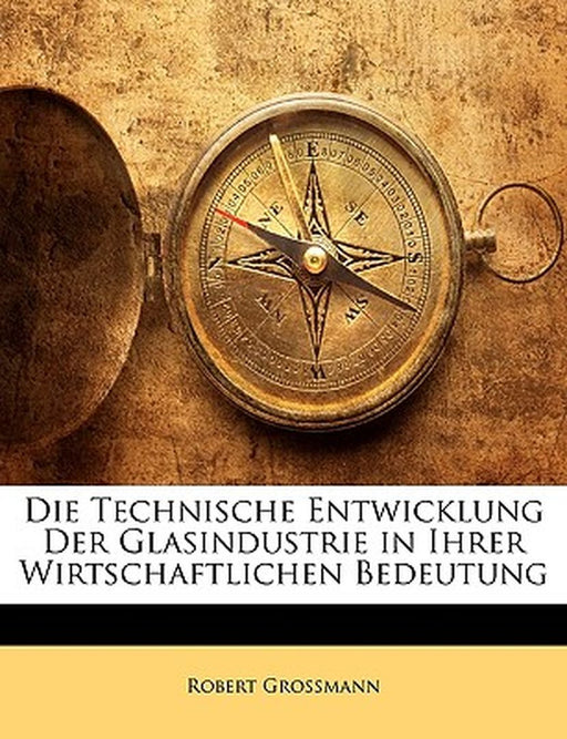 Die Technische Entwicklung Der Glasindustrie in Ihrer Wirtschaftlichen Bedeutung by Robert Grossmann