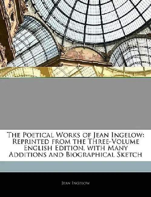 The Poetical Works of Jean Ingelow: Reprinted from the Three-Volume English Edition, with Many Additions and Biographical Sketch by Jean Ingelow