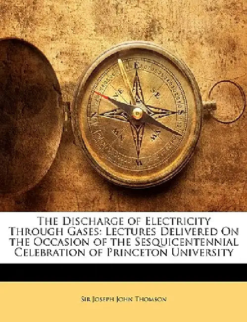 The Discharge of Electricity Through Gases: Lectures Delivered on the Occasion of the Sesquicentennial Celebration of Princeton University by Joseph John Thomson