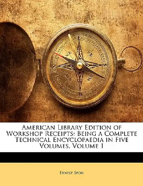 American Library Edition of Workshop Receipts: Being a Complete Technical Encyclopaedia in Five Volumes, Volume 1 by Ernest Spon