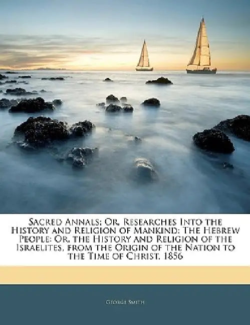 Sacred Annals; Or, Researches Into the History and Religion of Mankind: The Hebrew People: Or, the History and Religion of the Israelites, from the Or by George Smith