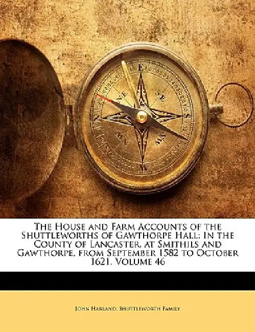 The House and Farm Accounts of the Shuttleworths of Gawthorpe Hall: In the County of Lancaster, at Smithils and Gawthorpe, from September 1582 to Octo by John Harland, Shuttleworth Family