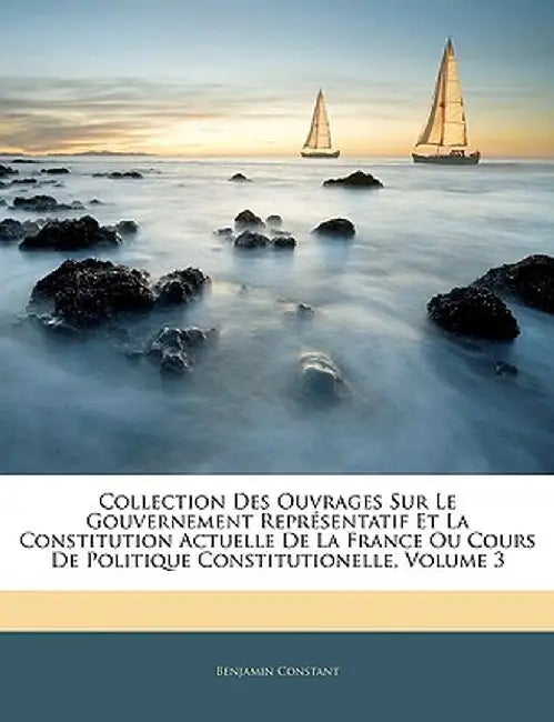 Collection Des Ouvrages Sur Le Gouvernement Representatif Et La Constitution Actuelle de La France Ou Cours de Politique Constitutionelle, Volume 3 by Benjamin Constant