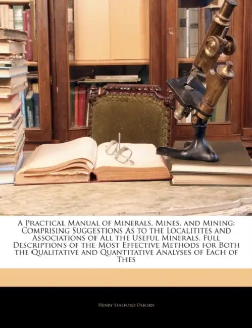 A Practical Manual of Minerals, Mines, and Mining: Comprising Suggestions As to the Localitites and Associations of All the Useful Minerals, Full Desc by Henry Stafford Osborn