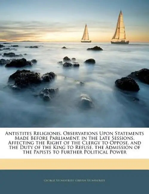 Antistites Religionis, Observations Upon Statements Made Before Parliament, in the Late Sessions, Affecting the Right of the Clergy to Oppose, and the by George Stonestreet Griffin Stonestreet