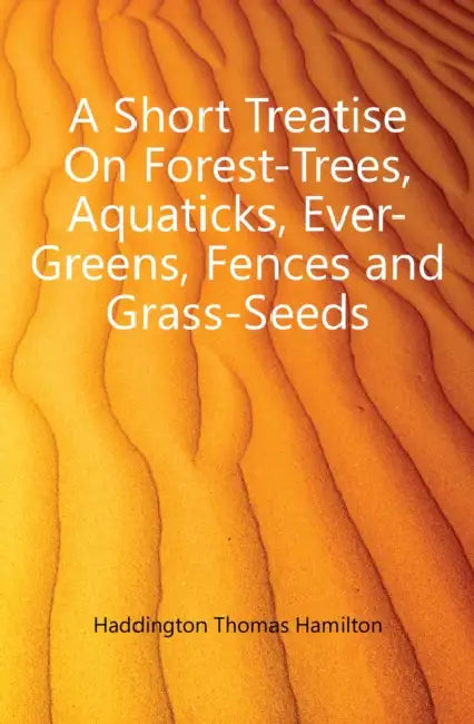 A Short Treatise On Forest-Trees, Aquaticks, Ever-Greens, Fences and Grass-Seeds by Thomas Hamilton Haddington