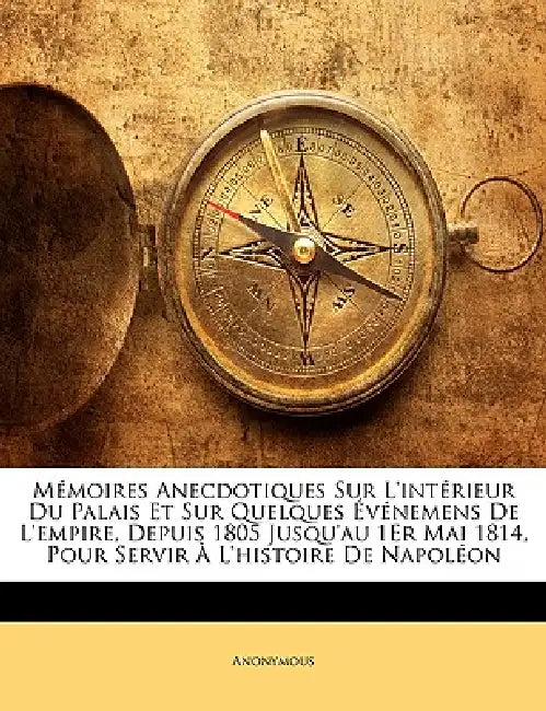 Mémoires Anecdotiques Sur L'intérieur Du Palais Et Sur Quelques Événemens De L'empire, Depuis 1805 Jusqu'au 1Er Mai 1814, Pour Servir À L'histoire De by Anonymous