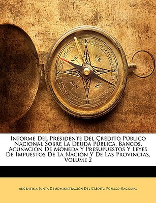 Informe del Presidente del Credito Publico Nacional Sobre La Deuda Publica, Bancos, Acunacion de Moneda y Presupuestos y Leyes de Impuestos de La Naci by Ju Argentina Junta De Administracin Del