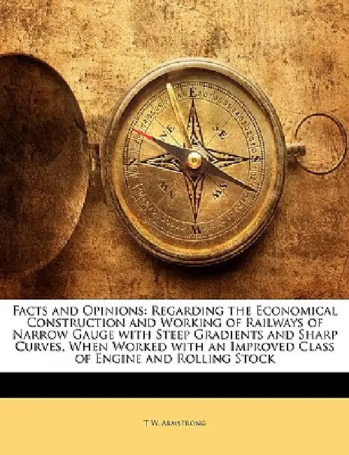 Facts and Opinions: Regarding the Economical Construction and Working of Railways of Narrow Gauge with Steep Gradients and Sharp Curves, W by T. W. Armstrong
