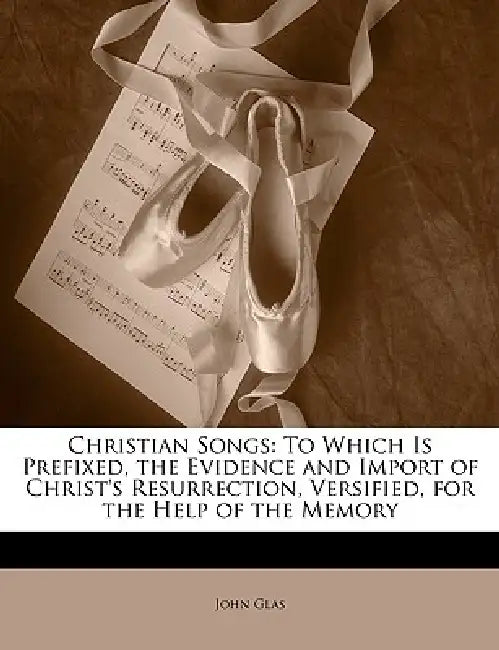 Christian Songs: To Which Is Prefixed, the Evidence and Import of Christ's Resurrection, Versified, for the Help of the Memory by John Glas