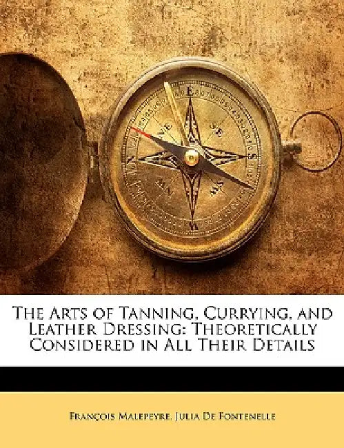 The Arts of Tanning, Currying, and Leather Dressing: Theoretically Considered in All Their Details by François Malepeyre, Julia De Fontenelle