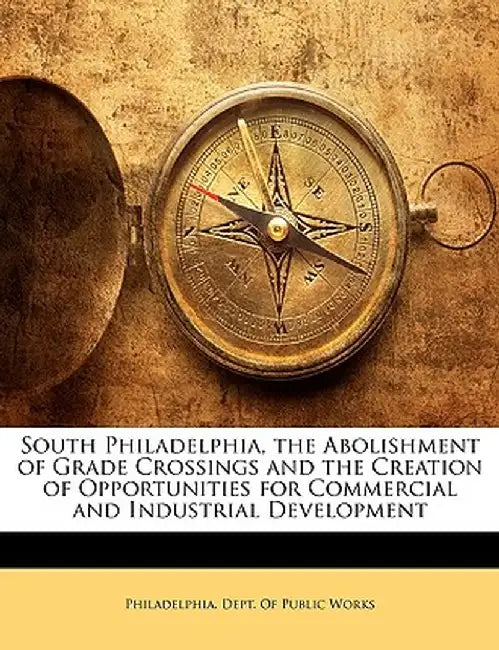South Philadelphia, the Abolishment of Grade Crossings and the Creation of Opportunities for Commercial and Industrial Development by Dept Philadelphia Dept of Public Works