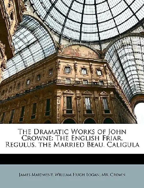 The Dramatic Works of John Crowne: The English Friar. Regulus. the Married Beau. Caligula by James Maidment, William Hugh Logan, Crown