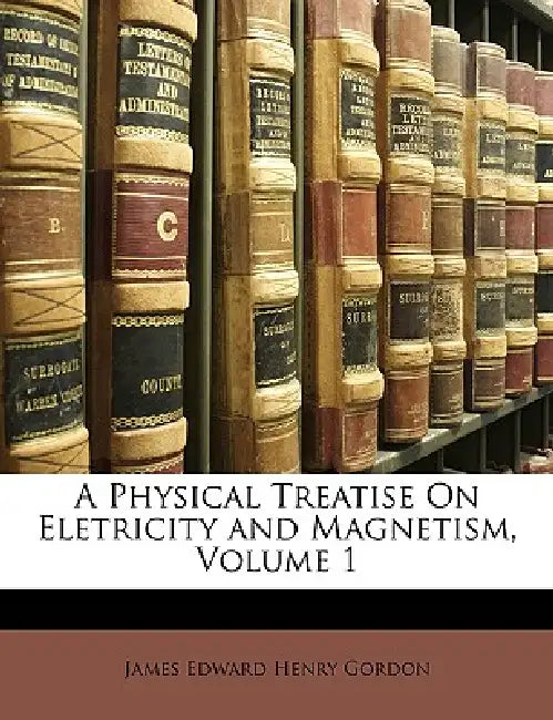 A Physical Treatise on Eletricity and Magnetism, Volume 1 by James Edward Henry Gordon