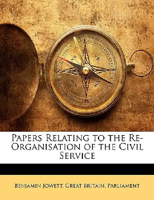 Papers Relating to the Re-Organisation of the Civil Service by Benjamin Jowett, Britain Parlia Great Britain Parliament, Great Britain Parliament