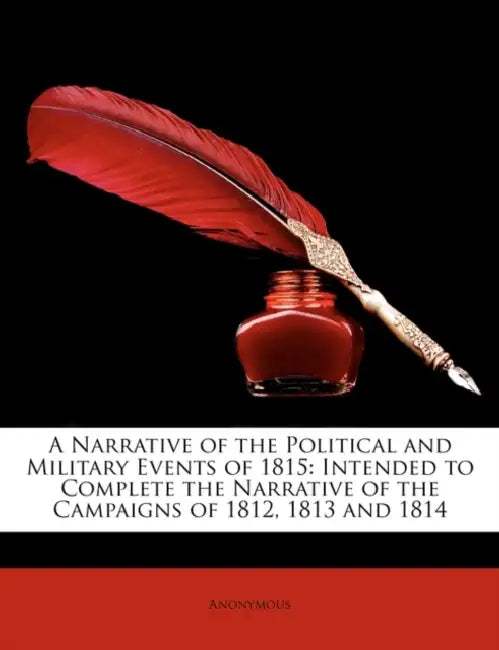 A Narrative of the Political and Military Events of 1815: Intended to Complete the Narrative of the Campaigns of 1812, 1813 and 1814 by Anonymous