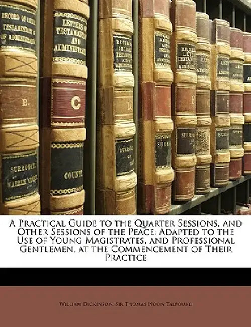 A Practical Guide to the Quarter Sessions, and Other Sessions of the Peace: Adapted to the Use of Young Magistrates, and Professional Gentlemen, at th by William Dickinson, Thomas Noon Talfourd