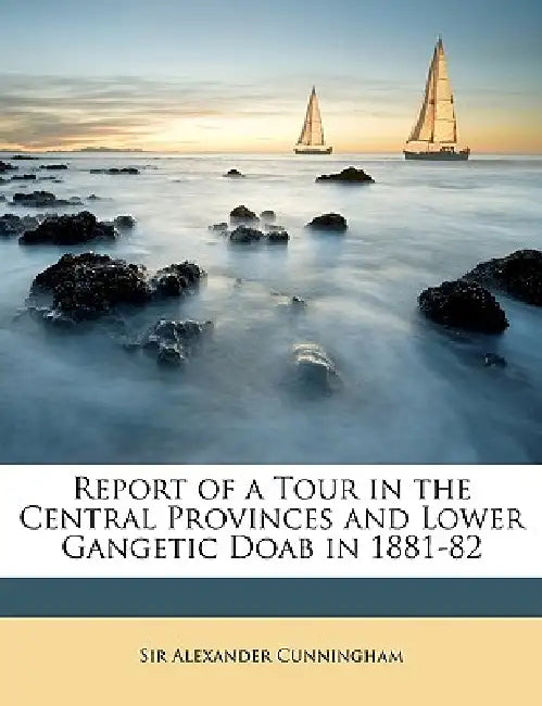 Report of a Tour in the Central Provinces and Lower Gangetic Doab in 1881-82 by Alexander Cunningham
