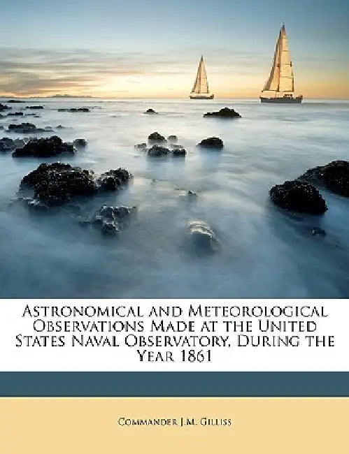 Astronomical and Meteorological Observations Made at the United States Naval Observatory, During the Year 1861 by Commander J. M. Gilliss