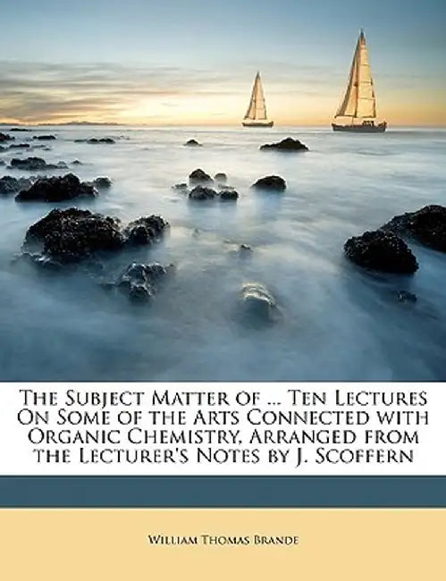 The Subject Matter of ... Ten Lectures on Some of the Arts Connected with Organic Chemistry, Arranged from the Lecturer's Notes by J. Scoffern by William Thomas Brande