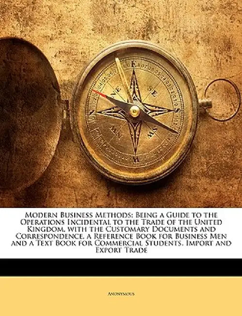 Modern Business Methods: Being a Guide to the Operations Incidental to the Trade of the United Kingdom, with the Customary Documents and Corres by Anonymous