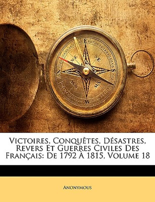 Victoires, Conqutes, Dsastres, Revers Et Guerres Civiles Des Franais: de 1792 1815, Volume 18 by Anonymous
