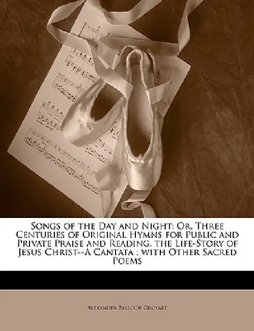 Songs of the Day and Night: Or, Three Centuries of Original Hymns for Public and Private Praise and Reading. the Life-Story of Jesus Christ--A Cantata by Alexander Balloch Grosart, Anonymous