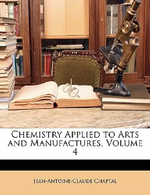 Chemistry Applied to Arts and Manufactures; Volume 4 by Jean Antoine Claude Chaptal