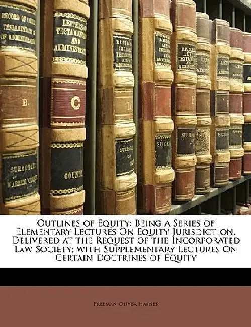 Outlines of Equity: Being a Series of Elementary Lectures On Equity Jurisdiction, Delivered at the Request of the Incorporated Law Society by Freeman Oliver Haynes
