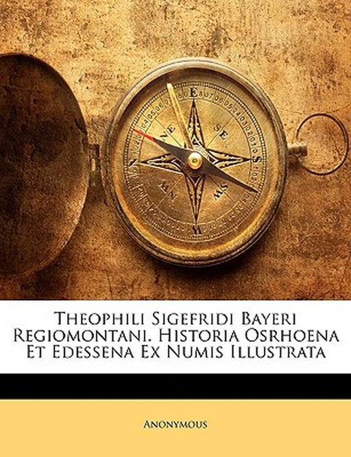 Theophili Sigefridi Bayeri Regiomontani. Historia Osrhoena Et Edessena Ex Numis Illustrata by Anonymous