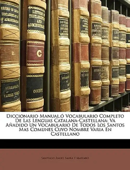 Diccionario Manual, Vocabulario Completo de Las Lenguas Catalana-Castellana: Va Aadido Un Vocabulario de Todos Los Santos Mas Comunes Cuyo Nombre Vari by Santiago Ngel Saura y. Masear