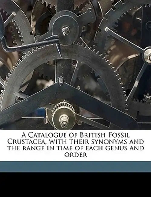 A Catalogue of British Fossil Crustacea, with Their Synonyms and the Range in Time of Each Genus and Order Volume N/A by British Museum (Natural History) Depart,