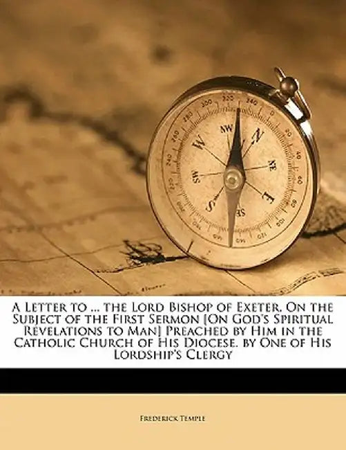 A Letter to ... the Lord Bishop of Exeter, on the Subject of the First Sermon [On God's Spiritual Revelations to Man] Preached by Him in the Catholic by Frederick Temple